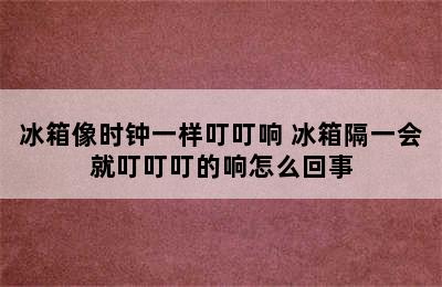 冰箱像时钟一样叮叮响 冰箱隔一会就叮叮叮的响怎么回事